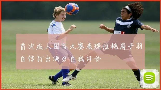 首次成人国际大赛表现惊艳周子羽自信打出满分自我评价