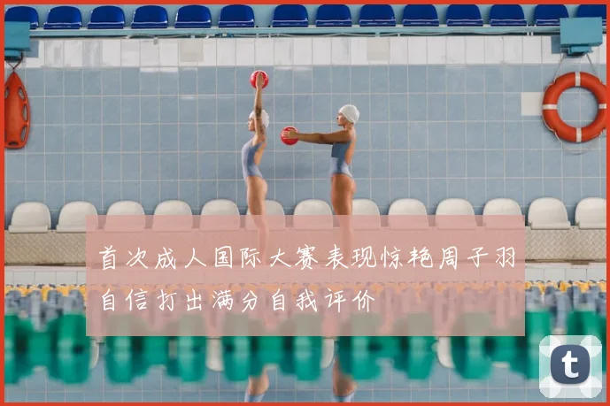 首次成人国际大赛表现惊艳周子羽自信打出满分自我评价